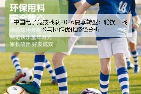 中国电子竞技战队2026夏季转型：轮换、战术与协作优化路径分析